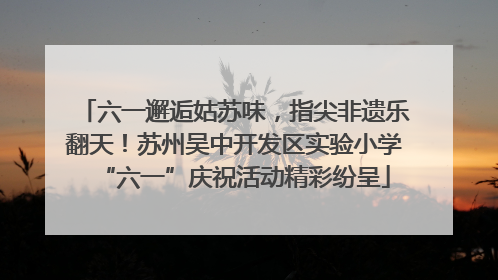 六一邂逅姑苏味，指尖非遗乐翻天！苏州吴中开发区实验小学“六一”庆祝活动精彩纷呈
