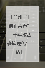兰州“非遗正青春”：千年技艺碰撞现代生活