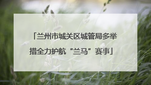 兰州市城关区城管局多举措全力护航“兰马”赛事