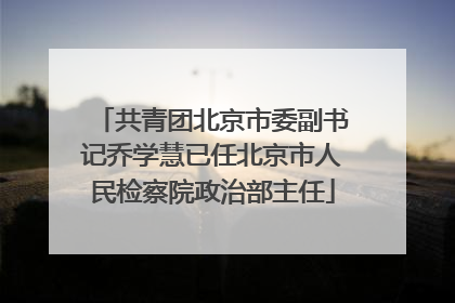 共青团北京市委副书记乔学慧已任北京市人民检察院政治部主任
