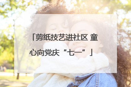 剪纸技艺进社区 童心向党庆“七一”