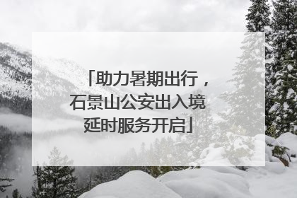 助力暑期出行，石景山公安出入境延时服务开启