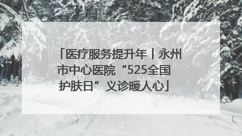 医疗服务提升年丨永州市中心医院“525全国护肤日”义诊暖人心