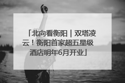 北向看衡阳｜双塔凌云！衡阳首家超五星级酒店明年6月开业