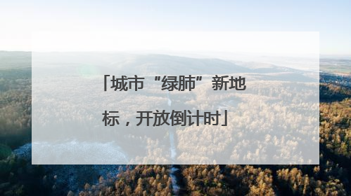 城市“绿肺”新地标，开放倒计时