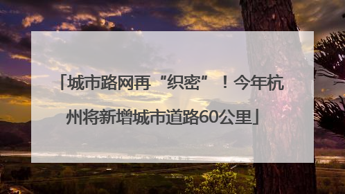 城市路网再“织密”！今年杭州将新增城市道路60公里