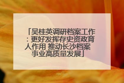 吴桂英调研档案工作：更好发挥存史资政育人作用 推动长沙档案事业高质量发展