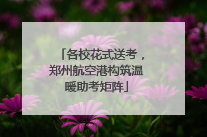 各校花式送考，郑州航空港构筑温暖助考矩阵