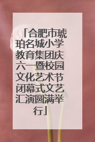 合肥市琥珀名城小学教育集团庆六一暨校园文化艺术节闭幕式文艺汇演圆满举行