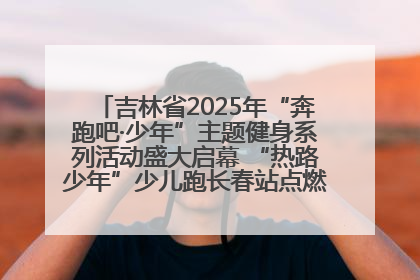 吉林省2025年“奔跑吧·少年”主题健身系列活动盛大启幕 “热路少年”少儿跑长春站点燃少年运动热情