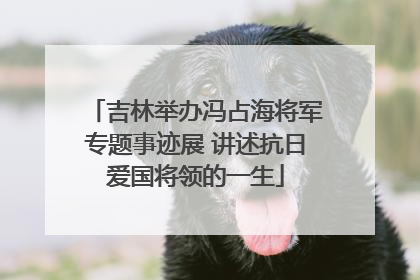 吉林举办冯占海将军专题事迹展 讲述抗日爱国将领的一生