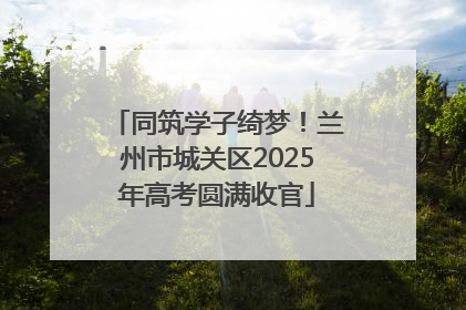 同筑学子绮梦！兰州市城关区2025年高考圆满收官