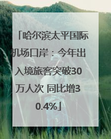 哈尔滨太平国际机场口岸：今年出入境旅客突破30万人次 同比增30.4%