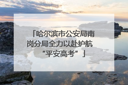 哈尔滨市公安局南岗分局全力以赴护航“平安高考”