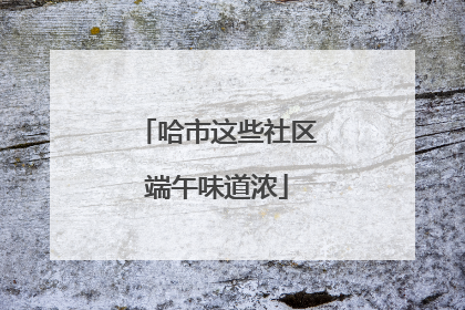 哈市这些社区端午味道浓