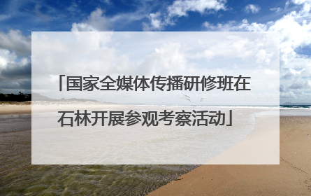 国家全媒体传播研修班在石林开展参观考察活动