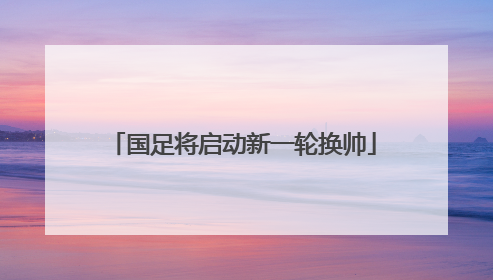 国足将启动新一轮换帅