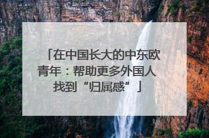 在中国长大的中东欧青年：帮助更多外国人找到“归属感”