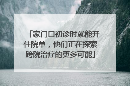 家门口初诊时就能开住院单，他们正在探索跨院治疗的更多可能