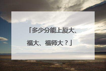 多少分能上厦大、福大、福师大？