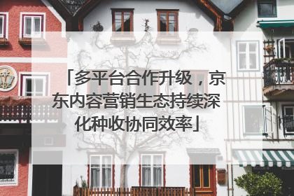 多平台合作升级，京东内容营销生态持续深化种收协同效率