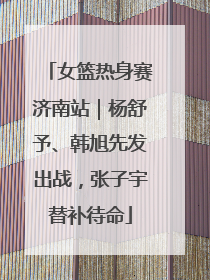 女篮热身赛济南站｜杨舒予、韩旭先发出战，张子宇替补待命