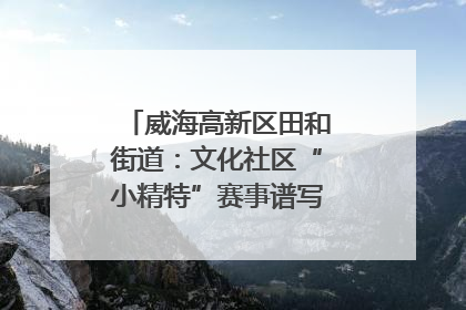 威海高新区田和街道：文化社区“小精特”赛事谱写文化赋能新乐章
