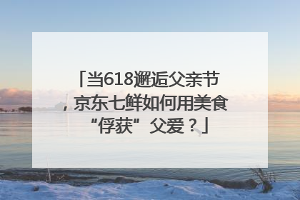 当618邂逅父亲节，京东七鲜如何用美食“俘获”父爱？