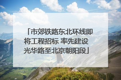 市郊铁路东北环线即将工程招标 率先建设光华路至北京朝阳段