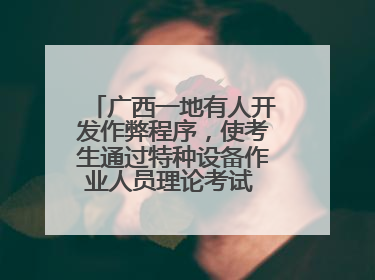 广西一地有人开发作弊程序，使考生通过特种设备作业人员理论考试 131名考生证书被撤销