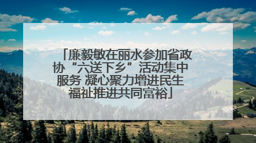 廉毅敏在丽水参加省政协“六送下乡”活动集中服务 凝心聚力增进民生福祉推进共同富裕