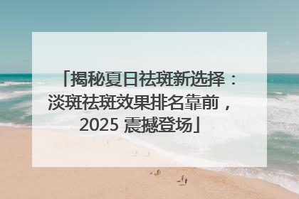 揭秘夏日祛斑新选择：淡斑祛斑效果排名靠前，2025 震撼登场