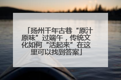 扬州千年古巷“原汁原味”过端午，传统文化如何“活起来”在这里可以找到答案
