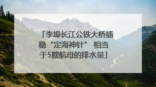 李埠长江公铁大桥插稳“定海神针” 相当于5艘航母的排水量