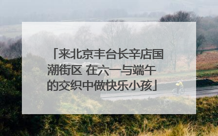 来北京丰台长辛店国潮街区 在六一与端午的交织中做快乐小孩