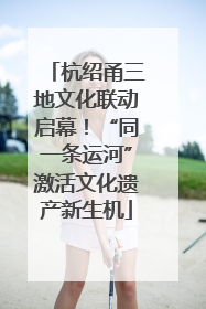 杭绍甬三地文化联动启幕！“同一条运河”激活文化遗产新生机