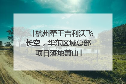 杭州牵手吉利沃飞长空，华东区域总部项目落地萧山
