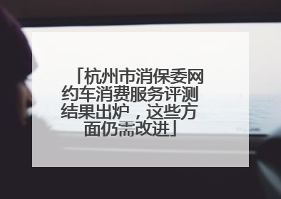 杭州市消保委网约车消费服务评测结果出炉，这些方面仍需改进