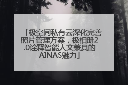 极空间私有云深化完善照片管理方案，极相册2.0诠释智能人文兼具的AINAS魅力