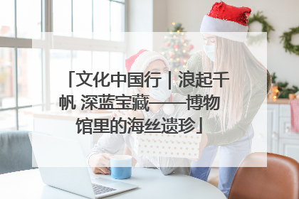 文化中国行｜浪起千帆 深蓝宝藏——博物馆里的海丝遗珍