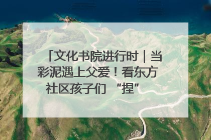 文化书院进行时｜当彩泥遇上父爱！看东方社区孩子们 “捏” 出心目中的爸爸