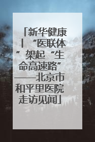 新华健康丨“医联体”架起“生命高速路”——北京市和平里医院走访见闻