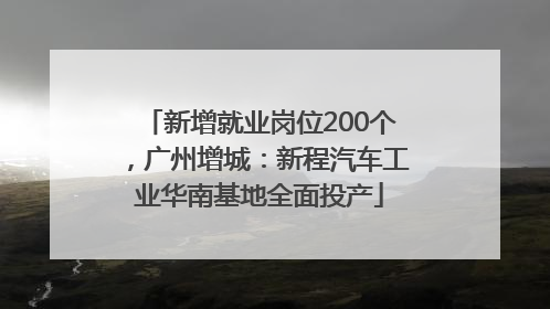 新增就业岗位200个，广州增城：新程汽车工业华南基地全面投产