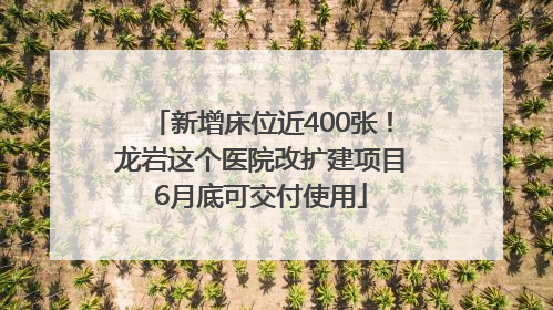 新增床位近400张！龙岩这个医院改扩建项目6月底可交付使用