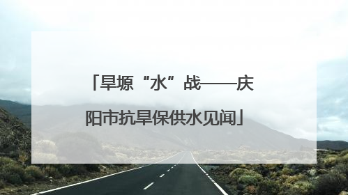 旱塬“水”战——庆阳市抗旱保供水见闻