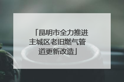 昆明市全力推进主城区老旧燃气管道更新改造