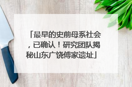 最早的史前母系社会，已确认！研究团队揭秘山东广饶傅家遗址