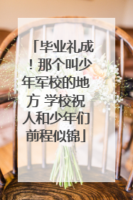 毕业礼成！那个叫少年军校的地方 学校祝人和少年们前程似锦