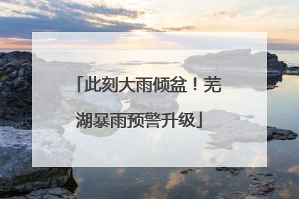 此刻大雨倾盆！芜湖暴雨预警升级