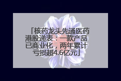 核药龙头先通医药港股递表：一款产品已商业化，两年累计亏损超4.6亿元